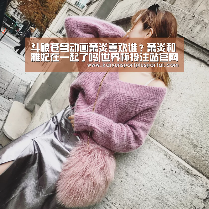 斗破苍穹动画萧炎喜欢谁?萧炎和雅妃在一起了吗|世界杯投注站官网(图2) 世界杯下注平台