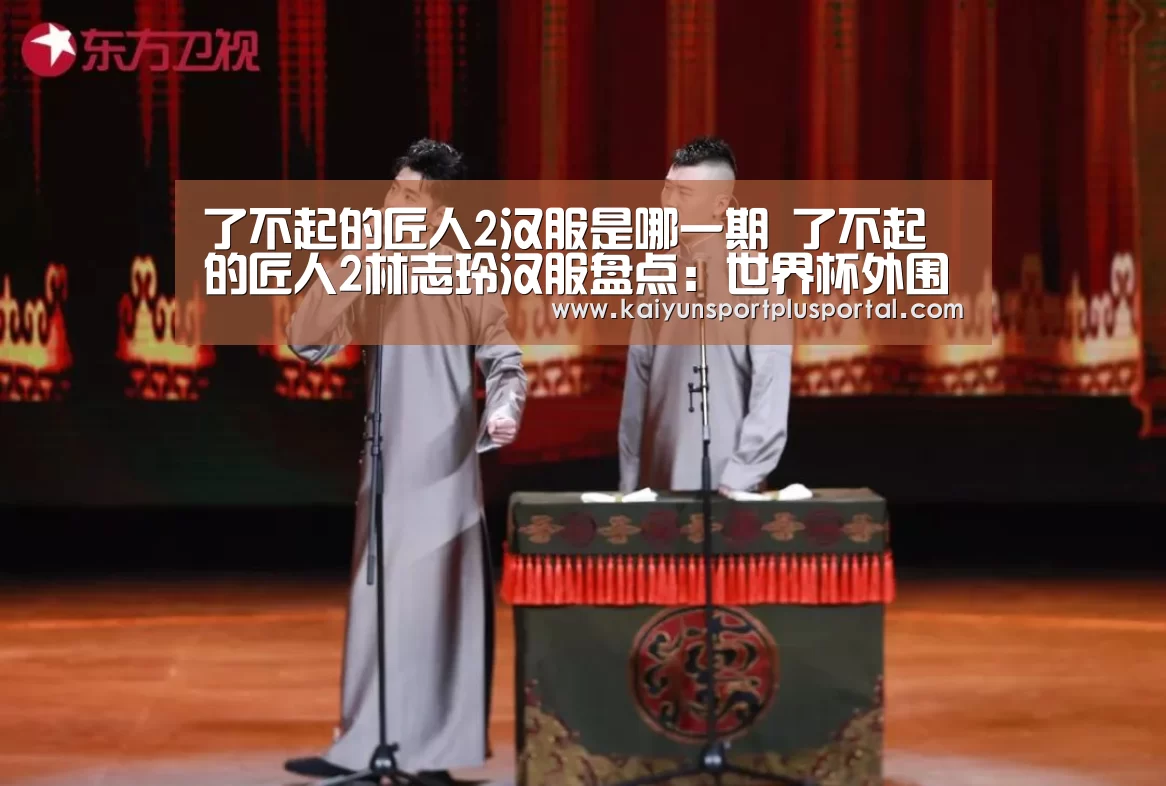 了不起的匠人2汉服是哪一期 了不起的匠人2林志玲汉服盘点:世界杯外围买球(图2) 世界杯下注平台