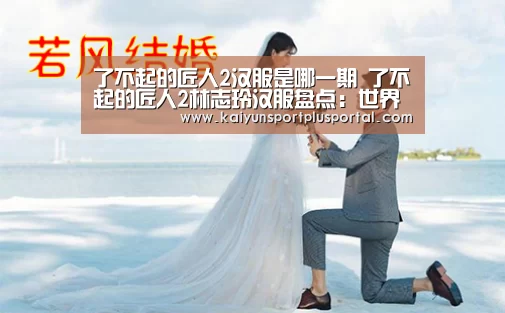 了不起的匠人2汉服是哪一期 了不起的匠人2林志玲汉服盘点:世界杯外围买球(图1) 世界杯下注平台
